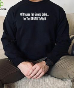 Of course I’m gonna drive I’m too drunk to walk shirt