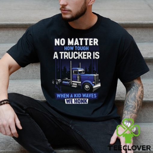 No Matter How Tough A Trucker Is When A Kid Waves We Honk Shirt