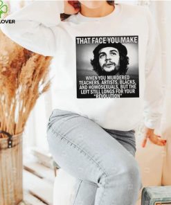That face you make when you murdered teachers artists blacks and homosexuals but the left still longs for your Revolution shirt