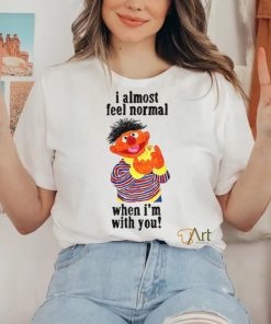 I Almost Feel Normal When I'm With You t shirt