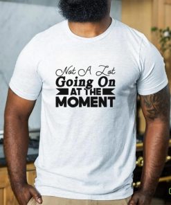 ot a lot going on at the moment shirt