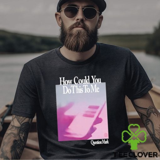 How Could You Do This To Me Question Mark Shirt