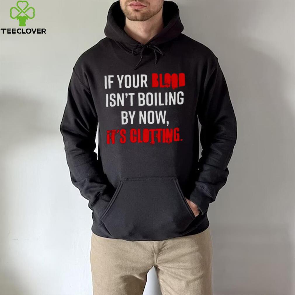 If Your Blood Isn’t Boiling By Now It’s Clotting T shirt