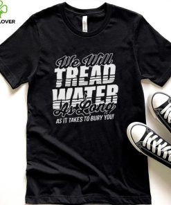 we will tread water as long as it takes to bury you shirt Shirt den