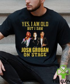 yes I am old but I saw Josh Groban on stage 2023 hoodie, sweater, longsleeve, shirt v-neck, t-shirt